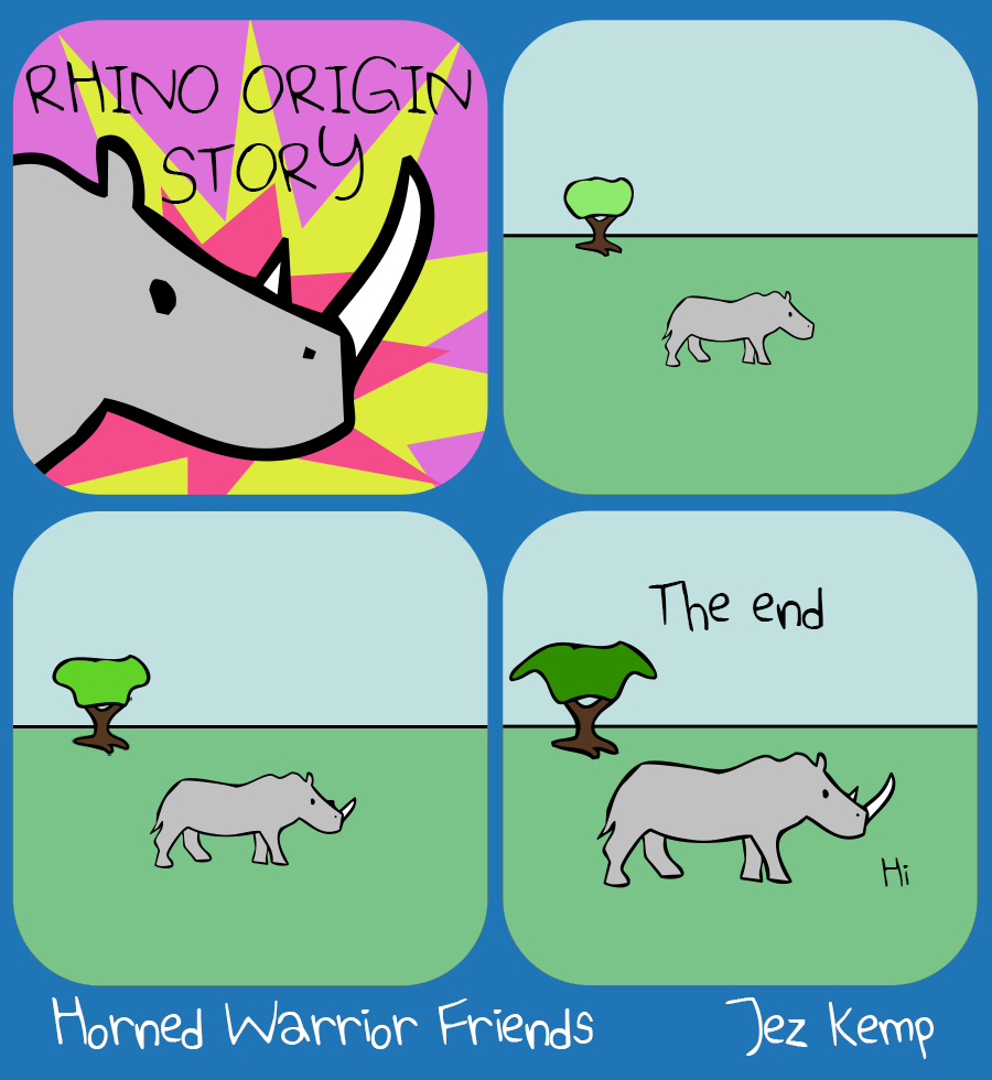 Panel 1 of 4: A close-up of Rhino over a pink and yellow explosion, with the text: "RHINO ORIGIN STORY"
Panel 2 of 4: Baby Rhino with no horn is outside on the grass
Panel 3 of 4: Rhino is in the same place, but now slightly bigger, with a small horn. The tree in the background has grown a bit.
Panel 4 of 4: Rhino is in exactly the same place still, but an adult now, and the tree has grown to full size. Text says "The end" Rhino says "Hi"